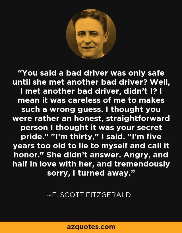 You said a bad driver was only safe until she met another bad driver? Well, I met another bad driver, didn't I? I mean it was careless of me to makes such a wrong guess. I thought you were rather an honest, straightforward person I thought it was your secret pride.