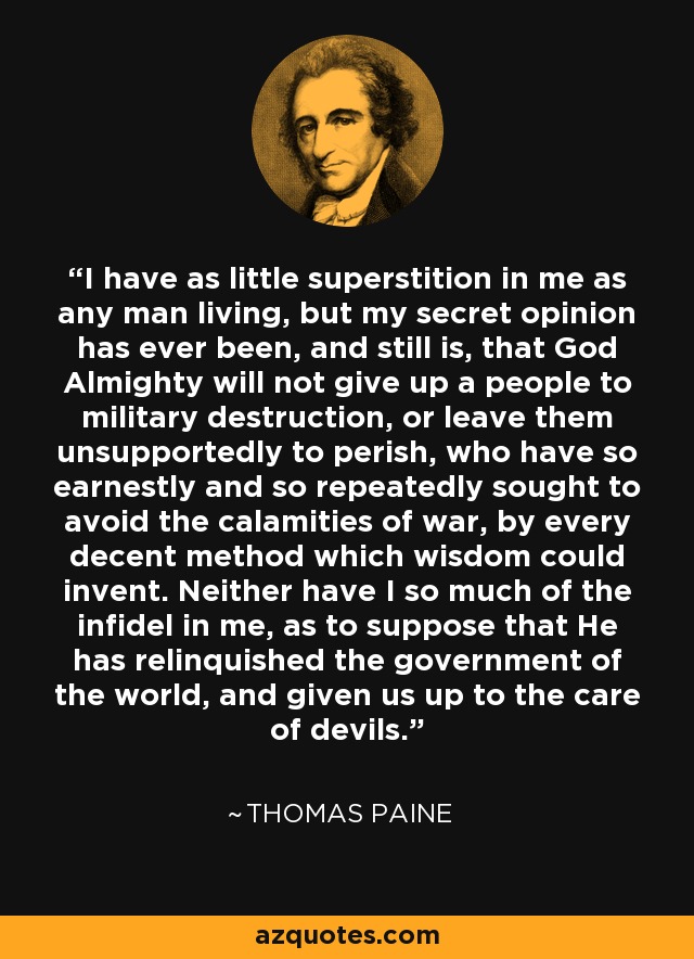 I have as little superstition in me as any man living, but my secret opinion has ever been, and still is, that God Almighty will not give up a people to military destruction, or leave them unsupportedly to perish, who have so earnestly and so repeatedly sought to avoid the calamities of war, by every decent method which wisdom could invent. Neither have I so much of the infidel in me, as to suppose that He has relinquished the government of the world, and given us up to the care of devils. - Thomas Paine