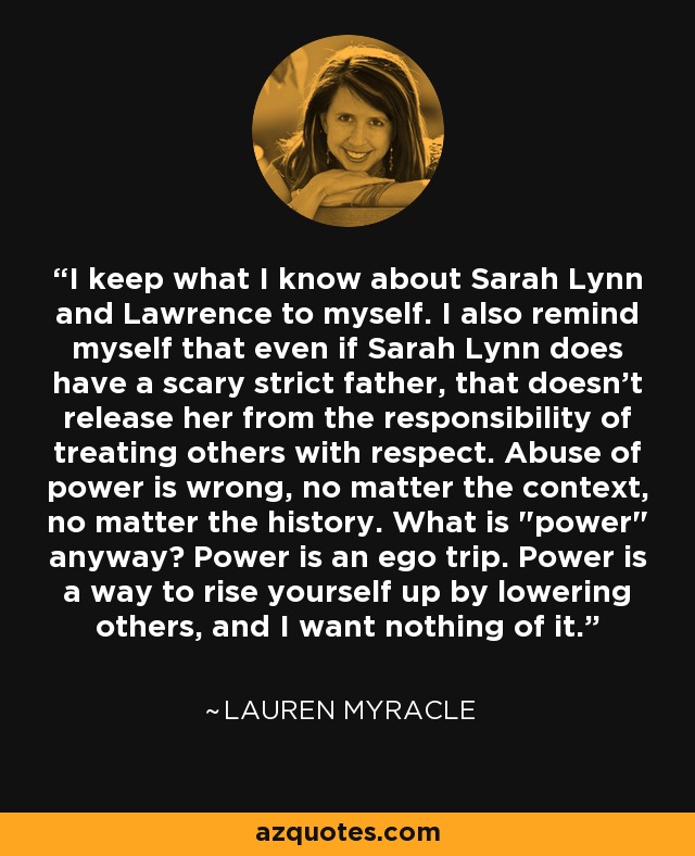 I keep what I know about Sarah Lynn and Lawrence to myself. I also remind myself that even if Sarah Lynn does have a scary strict father, that doesn't release her from the responsibility of treating others with respect. Abuse of power is wrong, no matter the context, no matter the history. What is 