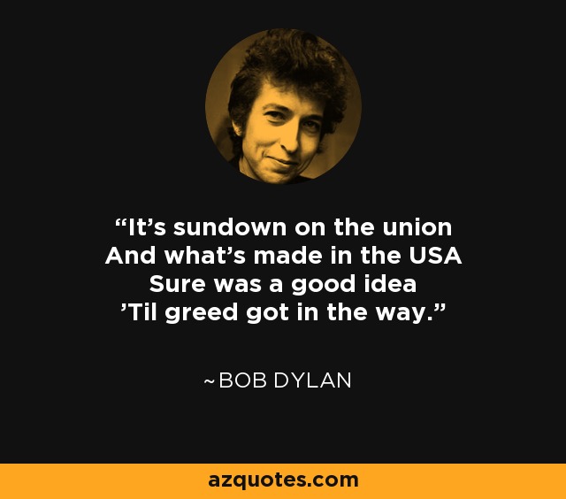 It's sundown on the union And what's made in the USA Sure was a good idea 'Til greed got in the way. - Bob Dylan