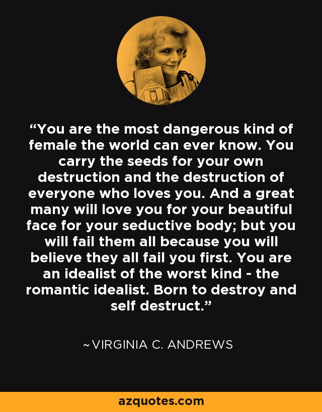 You are the most dangerous kind of female the world can ever know. You carry the seeds for your own destruction and the destruction of everyone who loves you. And a great many will love you for your beautiful face for your seductive body; but you will fail them all because you will believe they all fail you first. You are an idealist of the worst kind - the romantic idealist. Born to destroy and self destruct. - Virginia C. Andrews