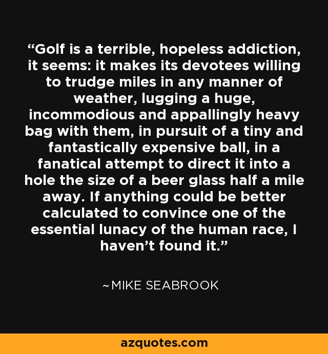 Golf is a terrible, hopeless addiction, it seems: it makes its devotees willing to trudge miles in any manner of weather, lugging a huge, incommodious and appallingly heavy bag with them, in pursuit of a tiny and fantastically expensive ball, in a fanatical attempt to direct it into a hole the size of a beer glass half a mile away. If anything could be better calculated to convince one of the essential lunacy of the human race, I haven't found it. - Mike Seabrook