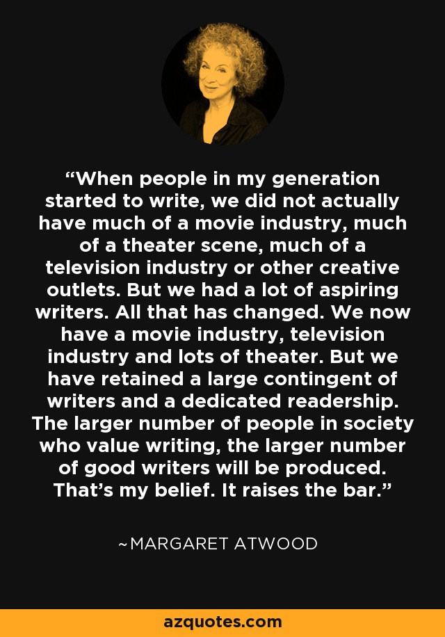 When people in my generation started to write, we did not actually have much of a movie industry, much of a theater scene, much of a television industry or other creative outlets. But we had a lot of aspiring writers. All that has changed. We now have a movie industry, television industry and lots of theater. But we have retained a large contingent of writers and a dedicated readership. The larger number of people in society who value writing, the larger number of good writers will be produced. That's my belief. It raises the bar. - Margaret Atwood
