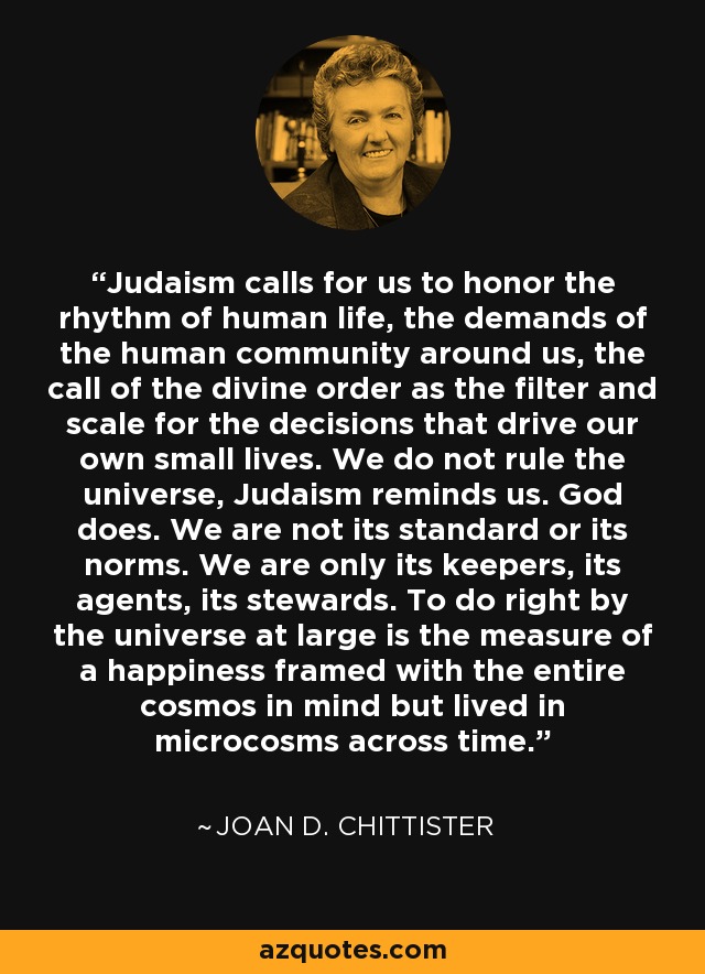 Judaism calls for us to honor the rhythm of human life, the demands of the human community around us, the call of the divine order as the filter and scale for the decisions that drive our own small lives. We do not rule the universe, Judaism reminds us. God does. We are not its standard or its norms. We are only its keepers, its agents, its stewards. To do right by the universe at large is the measure of a happiness framed with the entire cosmos in mind but lived in microcosms across time. - Joan D. Chittister