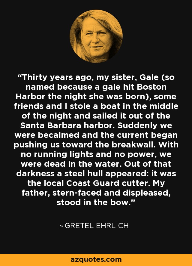Thirty years ago, my sister, Gale (so named because a gale hit Boston Harbor the night she was born), some friends and I stole a boat in the middle of the night and sailed it out of the Santa Barbara harbor. Suddenly we were becalmed and the current began pushing us toward the breakwall. With no running lights and no power, we were dead in the water. Out of that darkness a steel hull appeared: it was the local Coast Guard cutter. My father, stern-faced and displeased, stood in the bow. - Gretel Ehrlich