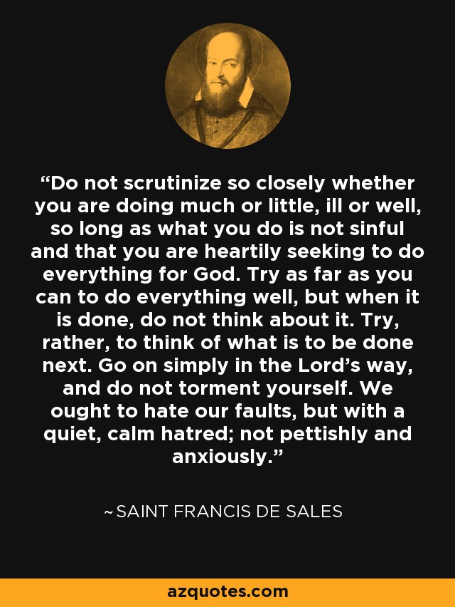 Do not scrutinize so closely whether you are doing much or little, ill or well, so long as what you do is not sinful and that you are heartily seeking to do everything for God. Try as far as you can to do everything well, but when it is done, do not think about it. Try, rather, to think of what is to be done next. Go on simply in the Lord's way, and do not torment yourself. We ought to hate our faults, but with a quiet, calm hatred; not pettishly and anxiously. - Saint Francis de Sales