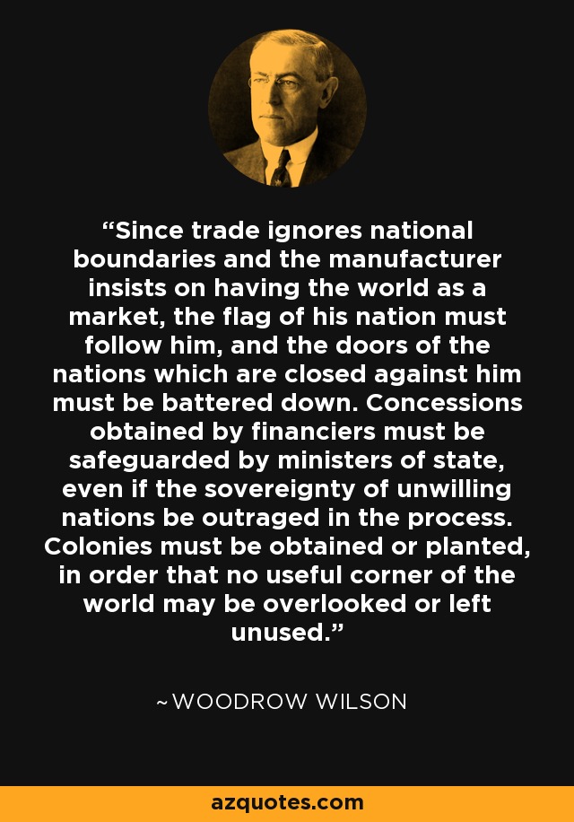 Since trade ignores national boundaries and the manufacturer insists on having the world as a market, the flag of his nation must follow him, and the doors of the nations which are closed against him must be battered down. Concessions obtained by financiers must be safeguarded by ministers of state, even if the sovereignty of unwilling nations be outraged in the process. Colonies must be obtained or planted, in order that no useful corner of the world may be overlooked or left unused. - Woodrow Wilson