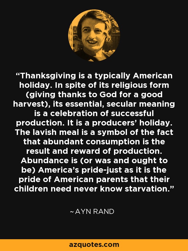 Thanksgiving is a typically American holiday. In spite of its religious form (giving thanks to God for a good harvest), its essential, secular meaning is a celebration of successful production. It is a producers’ holiday. The lavish meal is a symbol of the fact that abundant consumption is the result and reward of production. Abundance is (or was and ought to be) America’s pride-just as it is the pride of American parents that their children need never know starvation. - Ayn Rand