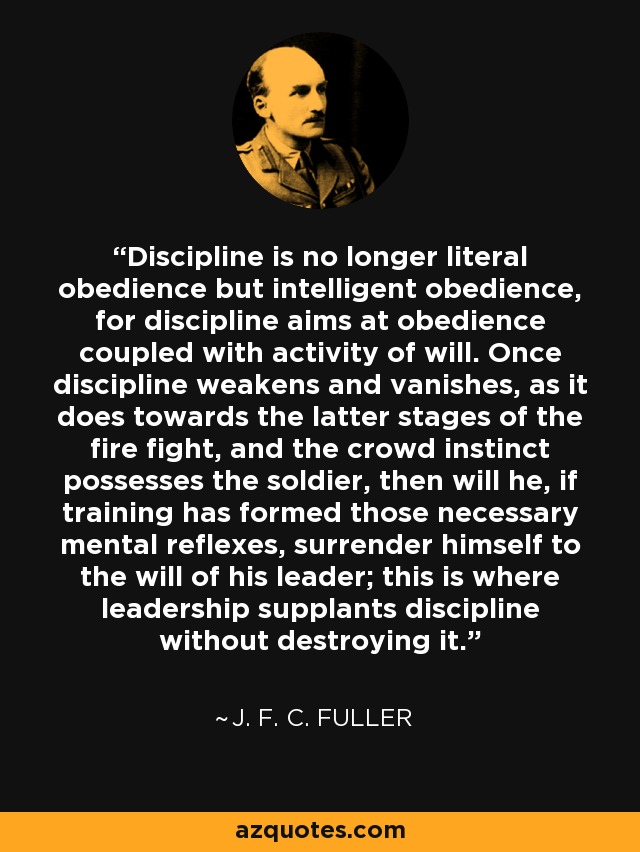 Discipline is no longer literal obedience but intelligent obedience, for discipline aims at obedience coupled with activity of will. Once discipline weakens and vanishes, as it does towards the latter stages of the fire fight, and the crowd instinct possesses the soldier, then will he, if training has formed those necessary mental reflexes, surrender himself to the will of his leader; this is where leadership supplants discipline without destroying it. - J. F. C. Fuller
