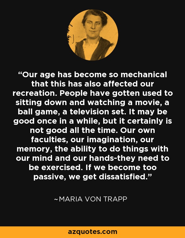 Our age has become so mechanical that this has also affected our recreation. People have gotten used to sitting down and watching a movie, a ball game, a television set. It may be good once in a while, but it certainly is not good all the time. Our own faculties, our imagination, our memory, the ability to do things with our mind and our hands-they need to be exercised. If we become too passive, we get dissatisfied. - Maria von Trapp