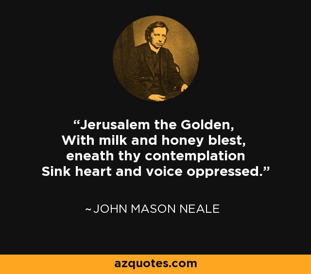 Jerusalem the Golden, With milk and honey blest, eneath thy contemplation Sink heart and voice oppressed. - John Mason Neale
