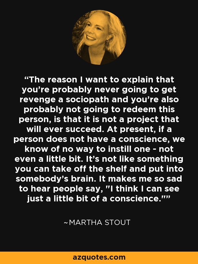 The reason I want to explain that you're probably never going to get revenge a sociopath and you're also probably not going to redeem this person, is that it is not a project that will ever succeed. At present, if a person does not have a conscience, we know of no way to instill one - not even a little bit. It's not like something you can take off the shelf and put into somebody's brain. It makes me so sad to hear people say, 