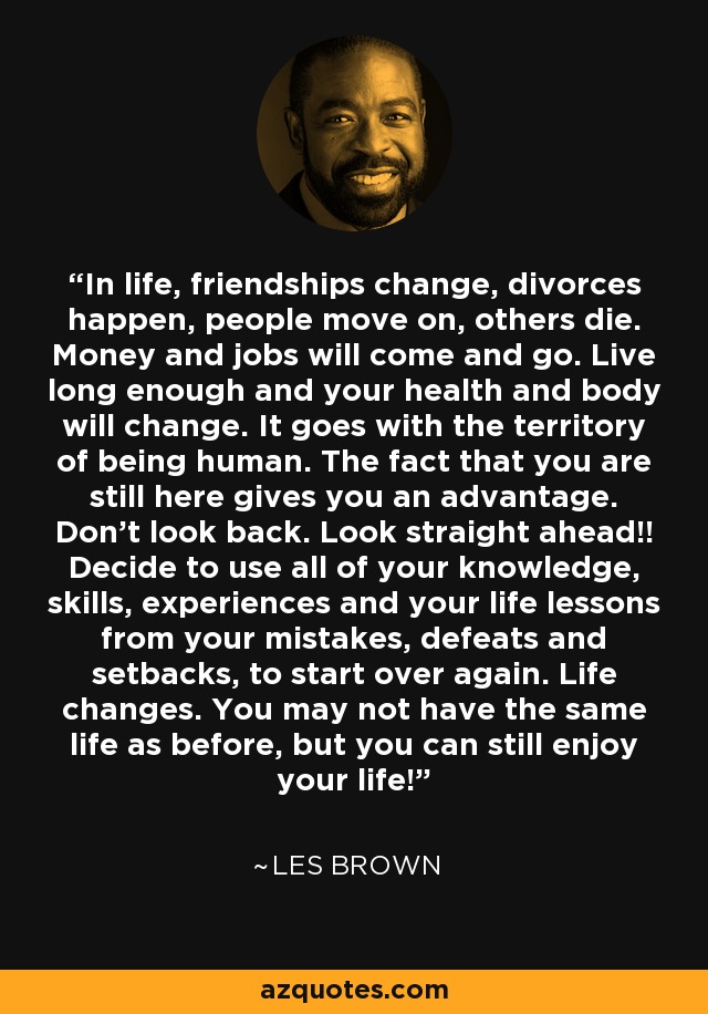 In life, friendships change, divorces happen, people move on, others die. Money and jobs will come and go. Live long enough and your health and body will change. It goes with the territory of being human. The fact that you are still here gives you an advantage. Don't look back. Look straight ahead!! Decide to use all of your knowledge, skills, experiences and your life lessons from your mistakes, defeats and setbacks, to start over again. Life changes. You may not have the same life as before, but you can still enjoy your life! - Les Brown