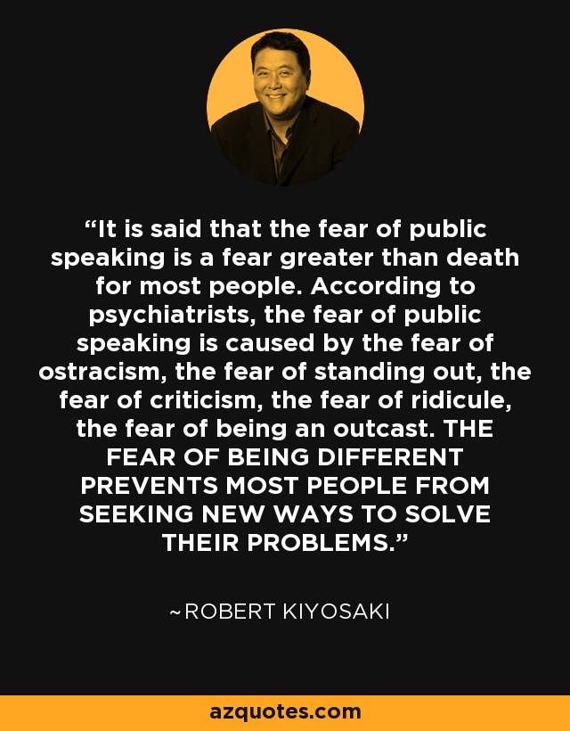 It is said that the fear of public speaking is a fear greater than death for most people. According to psychiatrists, the fear of public speaking is caused by the fear of ostracism, the fear of standing out, the fear of criticism, the fear of ridicule, the fear of being an outcast. THE FEAR OF BEING DIFFERENT PREVENTS MOST PEOPLE FROM SEEKING NEW WAYS TO SOLVE THEIR PROBLEMS. - Robert Kiyosaki