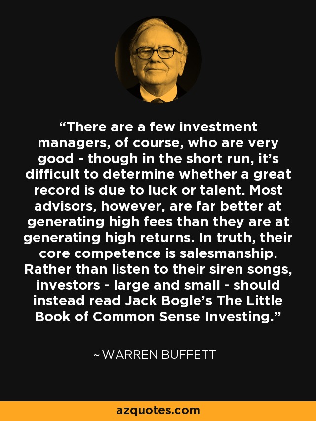 There are a few investment managers, of course, who are very good - though in the short run, it's difficult to determine whether a great record is due to luck or talent. Most advisors, however, are far better at generating high fees than they are at generating high returns. In truth, their core competence is salesmanship. Rather than listen to their siren songs, investors - large and small - should instead read Jack Bogle's The Little Book of Common Sense Investing. - Warren Buffett