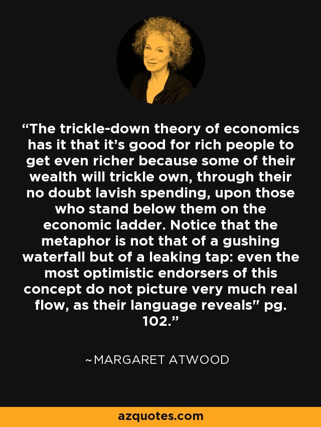 The trickle-down theory of economics has it that it's good for rich people to get even richer because some of their wealth will trickle own, through their no doubt lavish spending, upon those who stand below them on the economic ladder. Notice that the metaphor is not that of a gushing waterfall but of a leaking tap: even the most optimistic endorsers of this concept do not picture very much real flow, as their language reveals