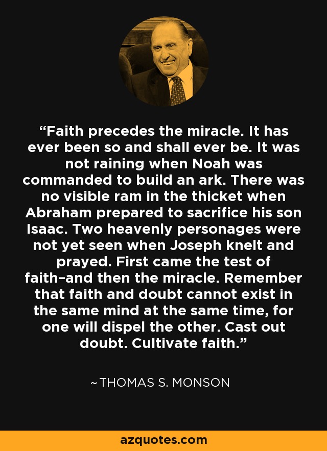 Faith precedes the miracle. It has ever been so and shall ever be. It was not raining when Noah was commanded to build an ark. There was no visible ram in the thicket when Abraham prepared to sacrifice his son Isaac. Two heavenly personages were not yet seen when Joseph knelt and prayed. First came the test of faith–and then the miracle. Remember that faith and doubt cannot exist in the same mind at the same time, for one will dispel the other. Cast out doubt. Cultivate faith. - Thomas S. Monson