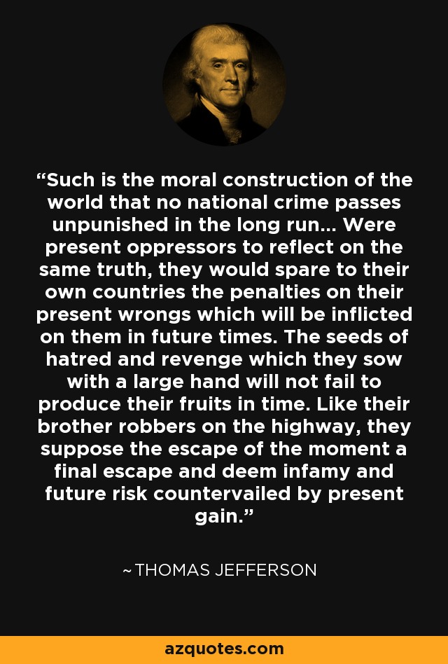 Such is the moral construction of the world that no national crime passes unpunished in the long run... Were present oppressors to reflect on the same truth, they would spare to their own countries the penalties on their present wrongs which will be inflicted on them in future times. The seeds of hatred and revenge which they sow with a large hand will not fail to produce their fruits in time. Like their brother robbers on the highway, they suppose the escape of the moment a final escape and deem infamy and future risk countervailed by present gain. - Thomas Jefferson