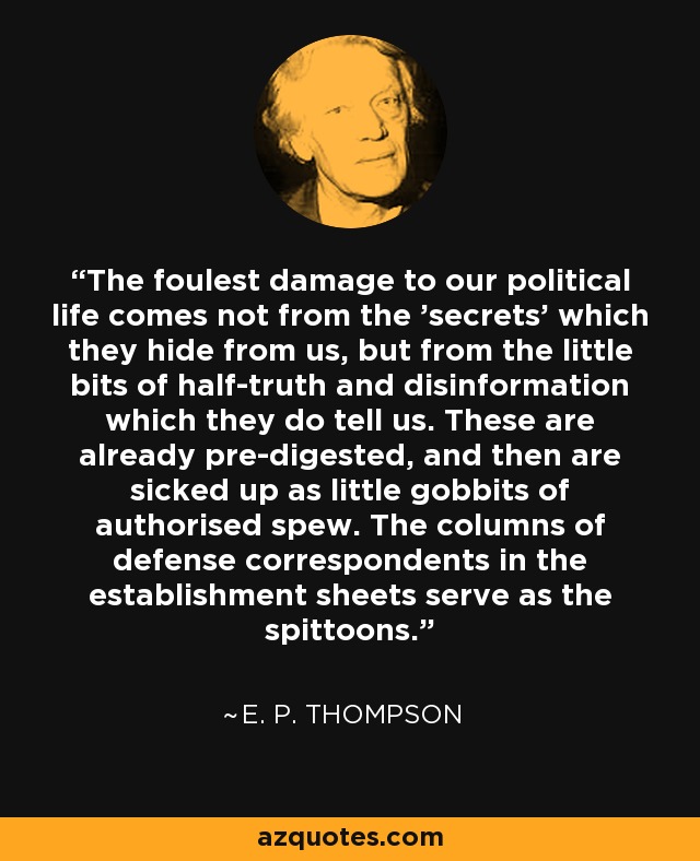The foulest damage to our political life comes not from the 'secrets' which they hide from us, but from the little bits of half-truth and disinformation which they do tell us. These are already pre-digested, and then are sicked up as little gobbits of authorised spew. The columns of defense correspondents in the establishment sheets serve as the spittoons. - E. P. Thompson