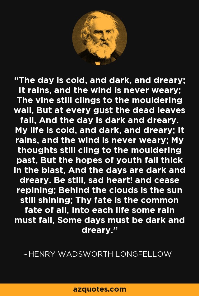 The day is cold, and dark, and dreary; It rains, and the wind is never weary; The vine still clings to the mouldering wall, But at every gust the dead leaves fall, And the day is dark and dreary. My life is cold, and dark, and dreary; It rains, and the wind is never weary; My thoughts still cling to the mouldering past, But the hopes of youth fall thick in the blast, And the days are dark and dreary. Be still, sad heart! and cease repining; Behind the clouds is the sun still shining; Thy fate is the common fate of all, Into each life some rain must fall, Some days must be dark and dreary. - Henry Wadsworth Longfellow