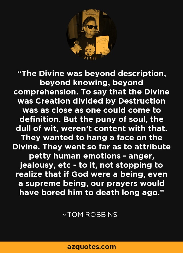 The Divine was beyond description, beyond knowing, beyond comprehension. To say that the Divine was Creation divided by Destruction was as close as one could come to definition. But the puny of soul, the dull of wit, weren't content with that. They wanted to hang a face on the Divine. They went so far as to attribute petty human emotions - anger, jealousy, etc - to it, not stopping to realize that if God were a being, even a supreme being, our prayers would have bored him to death long ago. - Tom Robbins