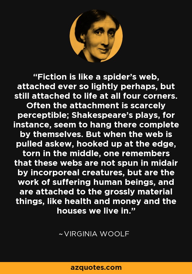 Fiction is like a spider's web, attached ever so lightly perhaps, but still attached to life at all four corners. Often the attachment is scarcely perceptible; Shakespeare's plays, for instance, seem to hang there complete by themselves. But when the web is pulled askew, hooked up at the edge, torn in the middle, one remembers that these webs are not spun in midair by incorporeal creatures, but are the work of suffering human beings, and are attached to the grossly material things, like health and money and the houses we live in. - Virginia Woolf