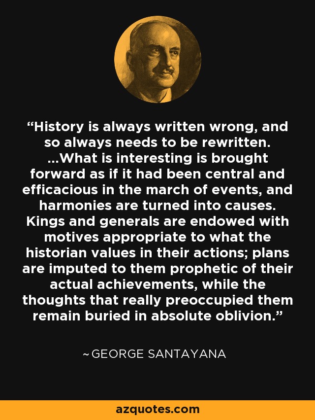 History is always written wrong, and so always needs to be rewritten. ...What is interesting is brought forward as if it had been central and efficacious in the march of events, and harmonies are turned into causes. Kings and generals are endowed with motives appropriate to what the historian values in their actions; plans are imputed to them prophetic of their actual achievements, while the thoughts that really preoccupied them remain buried in absolute oblivion. - George Santayana