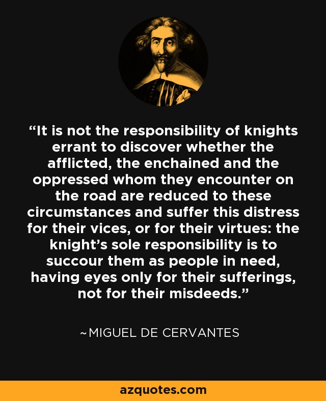 It is not the responsibility of knights errant to discover whether the afflicted, the enchained and the oppressed whom they encounter on the road are reduced to these circumstances and suffer this distress for their vices, or for their virtues: the knight's sole responsibility is to succour them as people in need, having eyes only for their sufferings, not for their misdeeds. - Miguel de Cervantes