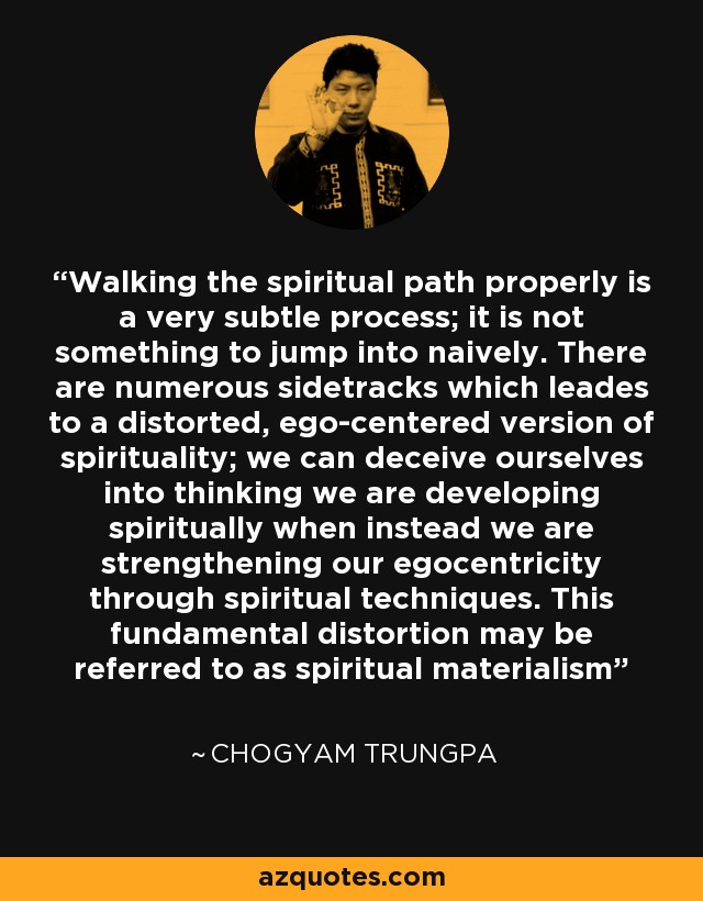 Walking the spiritual path properly is a very subtle process; it is not something to jump into naively. There are numerous sidetracks which leades to a distorted, ego-centered version of spirituality; we can deceive ourselves into thinking we are developing spiritually when instead we are strengthening our egocentricity through spiritual techniques. This fundamental distortion may be referred to as spiritual materialism - Chogyam Trungpa
