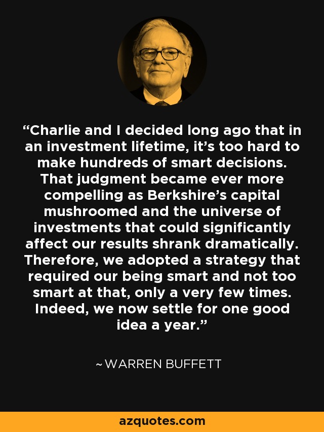 Charlie and I decided long ago that in an investment lifetime, it's too hard to make hundreds of smart decisions. That judgment became ever more compelling as Berkshire's capital mushroomed and the universe of investments that could significantly affect our results shrank dramatically. Therefore, we adopted a strategy that required our being smart and not too smart at that, only a very few times. Indeed, we now settle for one good idea a year. - Warren Buffett