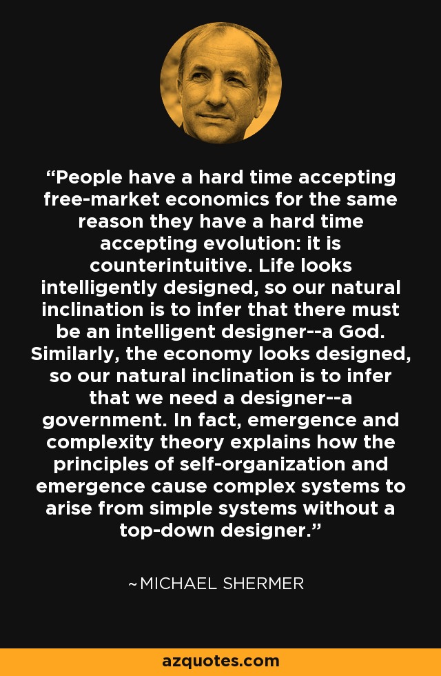 People have a hard time accepting free-market economics for the same reason they have a hard time accepting evolution: it is counterintuitive. Life looks intelligently designed, so our natural inclination is to infer that there must be an intelligent designer--a God. Similarly, the economy looks designed, so our natural inclination is to infer that we need a designer--a government. In fact, emergence and complexity theory explains how the principles of self-organization and emergence cause complex systems to arise from simple systems without a top-down designer. - Michael Shermer