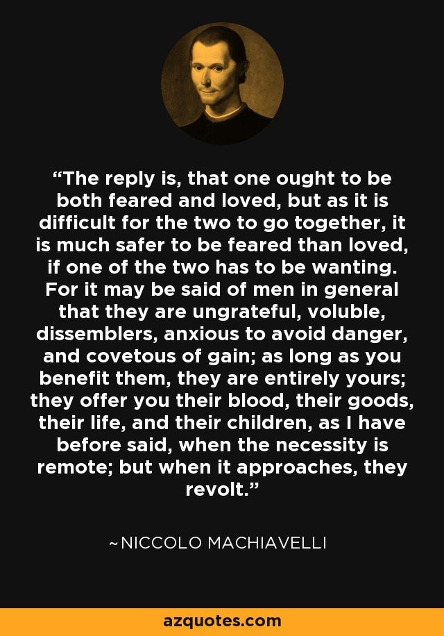 The reply is, that one ought to be both feared and loved, but as it is difficult for the two to go together, it is much safer to be feared than loved, if one of the two has to be wanting. For it may be said of men in general that they are ungrateful, voluble, dissemblers, anxious to avoid danger, and covetous of gain; as long as you benefit them, they are entirely yours; they offer you their blood, their goods, their life, and their children, as I have before said, when the necessity is remote; but when it approaches, they revolt. - Niccolo Machiavelli