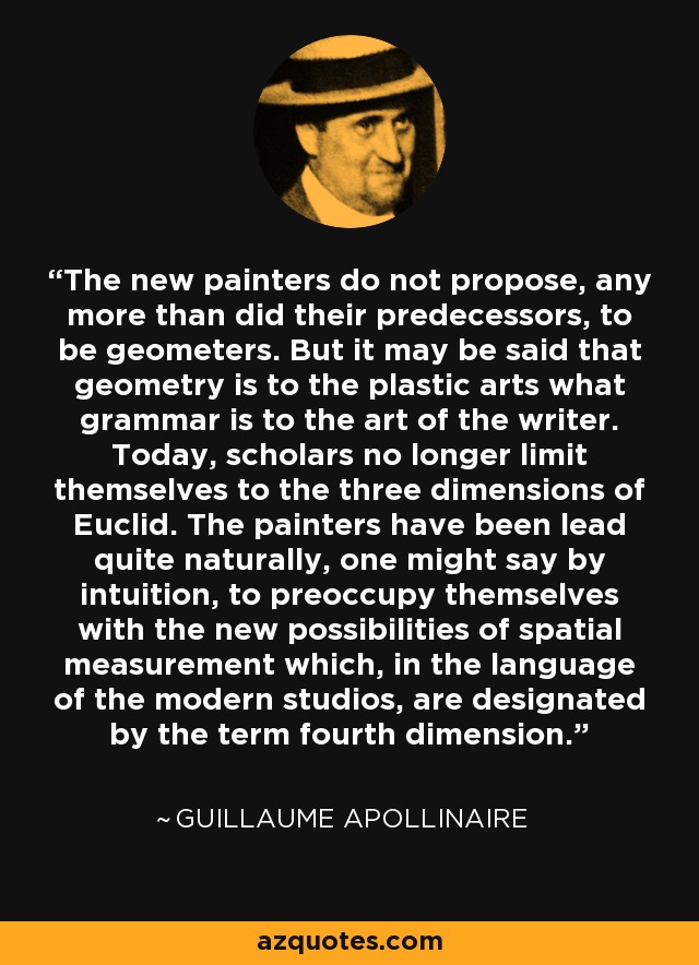 The new painters do not propose, any more than did their predecessors, to be geometers. But it may be said that geometry is to the plastic arts what grammar is to the art of the writer. Today, scholars no longer limit themselves to the three dimensions of Euclid. The painters have been lead quite naturally, one might say by intuition, to preoccupy themselves with the new possibilities of spatial measurement which, in the language of the modern studios, are designated by the term fourth dimension. - Guillaume Apollinaire