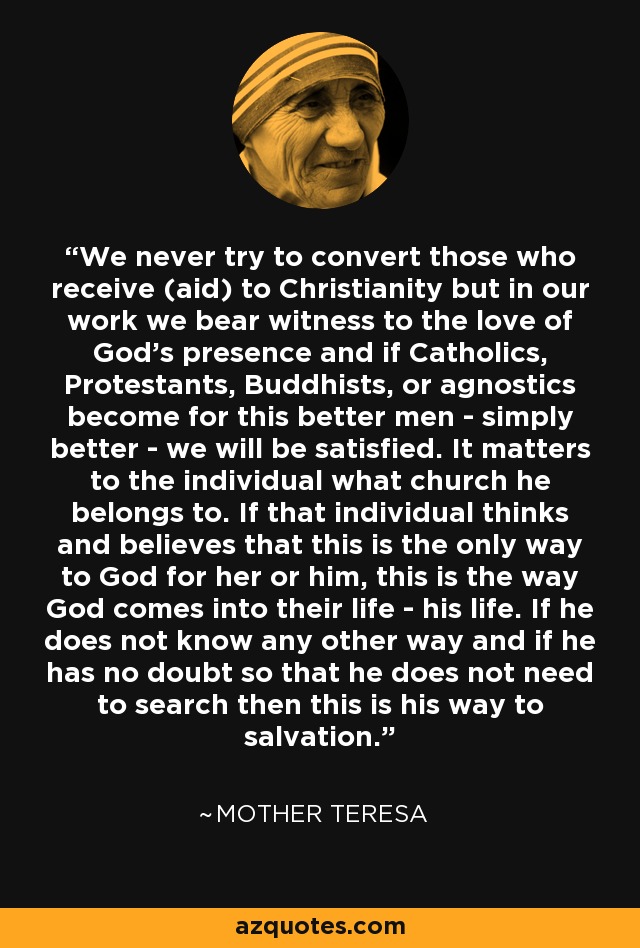 We never try to convert those who receive (aid) to Christianity but in our work we bear witness to the love of God's presence and if Catholics, Protestants, Buddhists, or agnostics become for this better men - simply better - we will be satisfied. It matters to the individual what church he belongs to. If that individual thinks and believes that this is the only way to God for her or him, this is the way God comes into their life - his life. If he does not know any other way and if he has no doubt so that he does not need to search then this is his way to salvation. - Mother Teresa