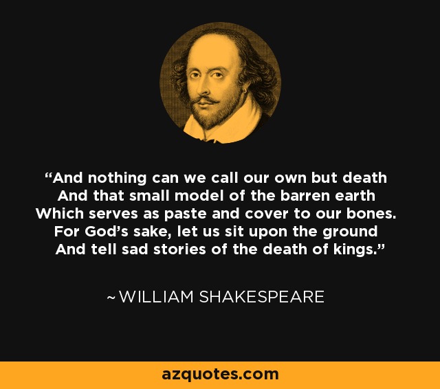 And nothing can we call our own but death And that small model of the barren earth Which serves as paste and cover to our bones. For God's sake, let us sit upon the ground And tell sad stories of the death of kings. - William Shakespeare