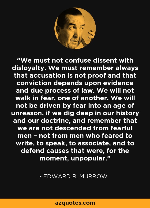 We must not confuse dissent with disloyalty. We must remember always that accusation is not proof and that conviction depends upon evidence and due process of law. We will not walk in fear, one of another. We will not be driven by fear into an age of unreason, if we dig deep in our history and our doctrine, and remember that we are not descended from fearful men – not from men who feared to write, to speak, to associate, and to defend causes that were, for the moment, unpopular. - Edward R. Murrow