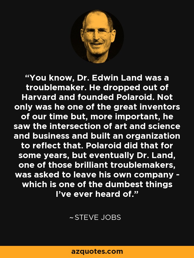You know, Dr. Edwin Land was a troublemaker. He dropped out of Harvard and founded Polaroid. Not only was he one of the great inventors of our time but, more important, he saw the intersection of art and science and business and built an organization to reflect that. Polaroid did that for some years, but eventually Dr. Land, one of those brilliant troublemakers, was asked to leave his own company - which is one of the dumbest things I've ever heard of. - Steve Jobs