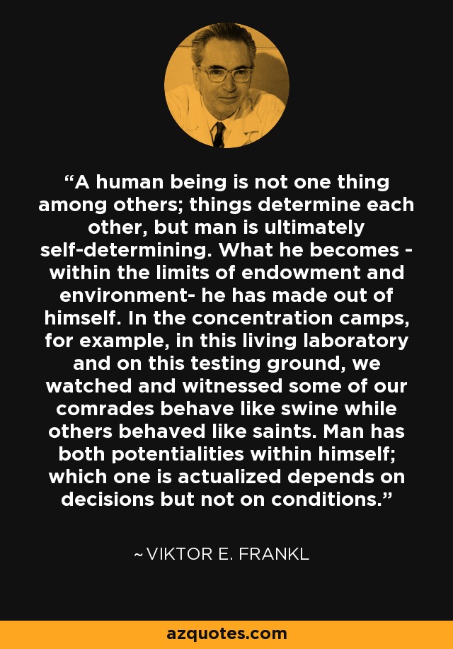 A human being is not one thing among others; things determine each other, but man is ultimately self-determining. What he becomes - within the limits of endowment and environment- he has made out of himself. In the concentration camps, for example, in this living laboratory and on this testing ground, we watched and witnessed some of our comrades behave like swine while others behaved like saints. Man has both potentialities within himself; which one is actualized depends on decisions but not on conditions. - Viktor E. Frankl