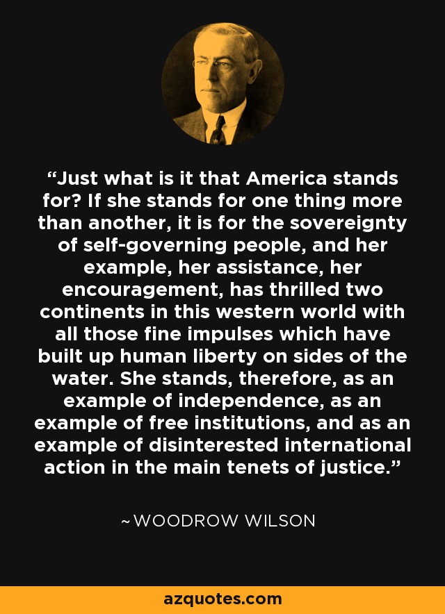 Just what is it that America stands for? If she stands for one thing more than another, it is for the sovereignty of self-governing people, and her example, her assistance, her encouragement, has thrilled two continents in this western world with all those fine impulses which have built up human liberty on sides of the water. She stands, therefore, as an example of independence, as an example of free institutions, and as an example of disinterested international action in the main tenets of justice. - Woodrow Wilson