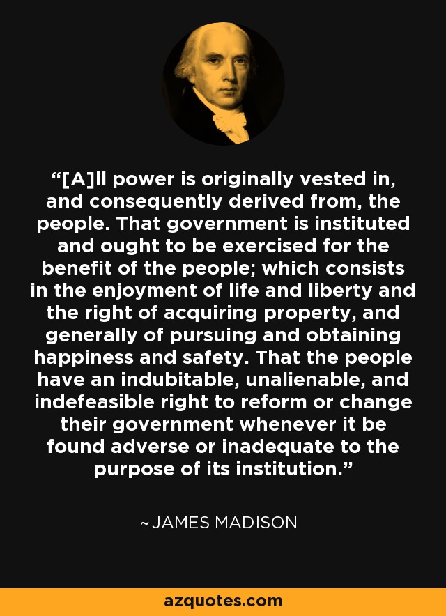 [A]ll power is originally vested in, and consequently derived from, the people. That government is instituted and ought to be exercised for the benefit of the people; which consists in the enjoyment of life and liberty and the right of acquiring property, and generally of pursuing and obtaining happiness and safety. That the people have an indubitable, unalienable, and indefeasible right to reform or change their government whenever it be found adverse or inadequate to the purpose of its institution. - James Madison