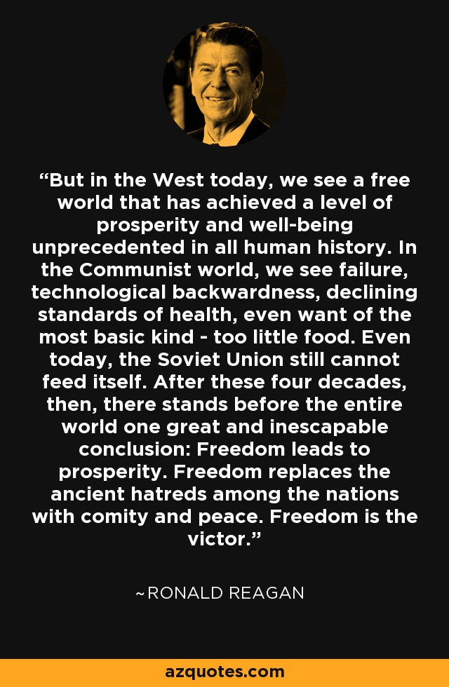 But in the West today, we see a free world that has achieved a level of prosperity and well-being unprecedented in all human history. In the Communist world, we see failure, technological backwardness, declining standards of health, even want of the most basic kind - too little food. Even today, the Soviet Union still cannot feed itself. After these four decades, then, there stands before the entire world one great and inescapable conclusion: Freedom leads to prosperity. Freedom replaces the ancient hatreds among the nations with comity and peace. Freedom is the victor. - Ronald Reagan