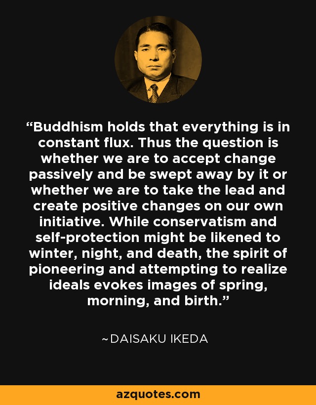 Buddhism holds that everything is in constant flux. Thus the question is whether we are to accept change passively and be swept away by it or whether we are to take the lead and create positive changes on our own initiative. While conservatism and self-protection might be likened to winter, night, and death, the spirit of pioneering and attempting to realize ideals evokes images of spring, morning, and birth. - Daisaku Ikeda