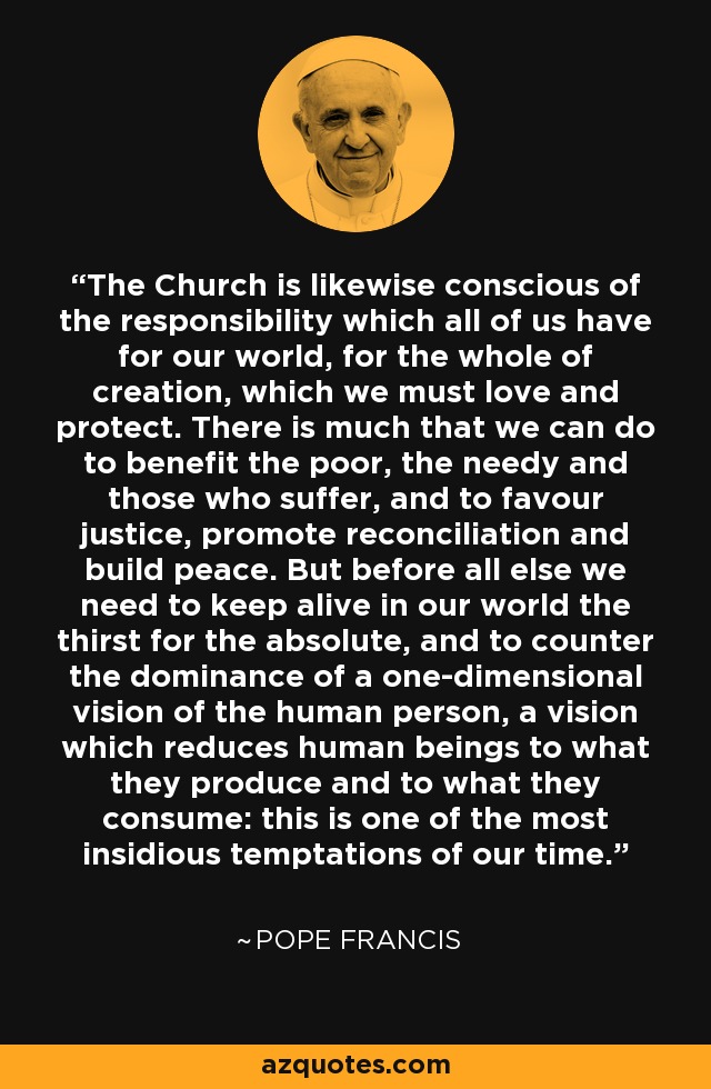 The Church is likewise conscious of the responsibility which all of us have for our world, for the whole of creation, which we must love and protect. There is much that we can do to benefit the poor, the needy and those who suffer, and to favour justice, promote reconciliation and build peace. But before all else we need to keep alive in our world the thirst for the absolute, and to counter the dominance of a one-dimensional vision of the human person, a vision which reduces human beings to what they produce and to what they consume: this is one of the most insidious temptations of our time. - Pope Francis