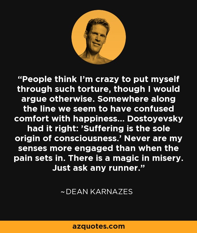 People think I'm crazy to put myself through such torture, though I would argue otherwise. Somewhere along the line we seem to have confused comfort with happiness... Dostoyevsky had it right: 'Suffering is the sole origin of consciousness.' Never are my senses more engaged than when the pain sets in. There is a magic in misery. Just ask any runner. - Dean Karnazes