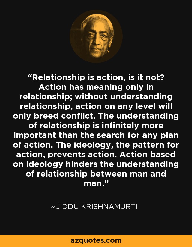 Relationship is action, is it not? Action has meaning only in relationship; without understanding relationship, action on any level will only breed conflict. The understanding of relationship is infinitely more important than the search for any plan of action. The ideology, the pattern for action, prevents action. Action based on ideology hinders the understanding of relationship between man and man. - Jiddu Krishnamurti