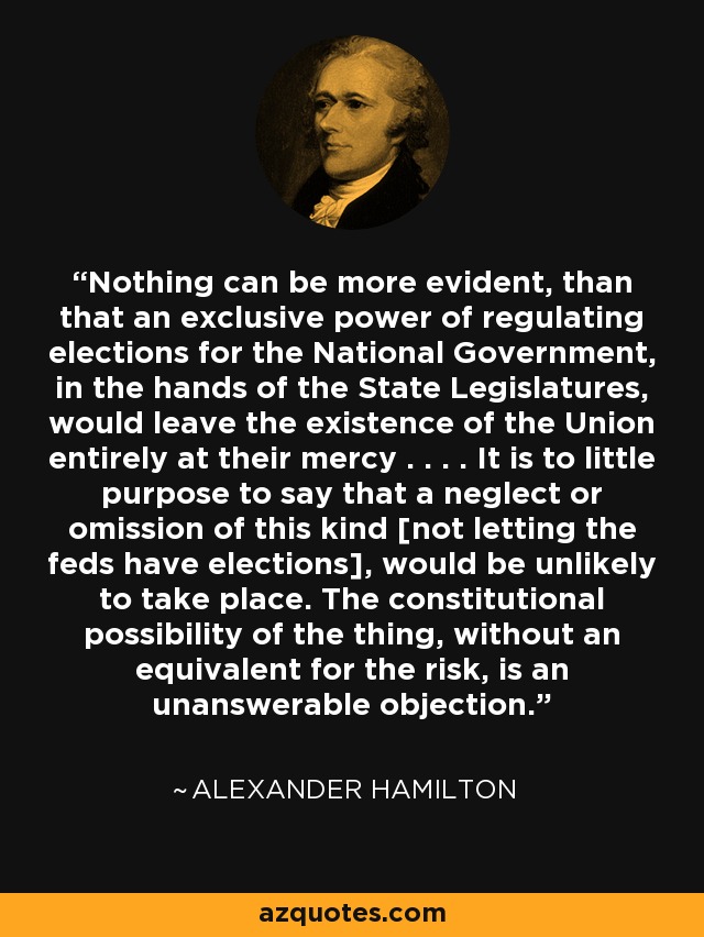 Nothing can be more evident, than that an exclusive power of regulating elections for the National Government, in the hands of the State Legislatures, would leave the existence of the Union entirely at their mercy . . . . It is to little purpose to say that a neglect or omission of this kind [not letting the feds have elections], would be unlikely to take place. The constitutional possibility of the thing, without an equivalent for the risk, is an unanswerable objection. - Alexander Hamilton