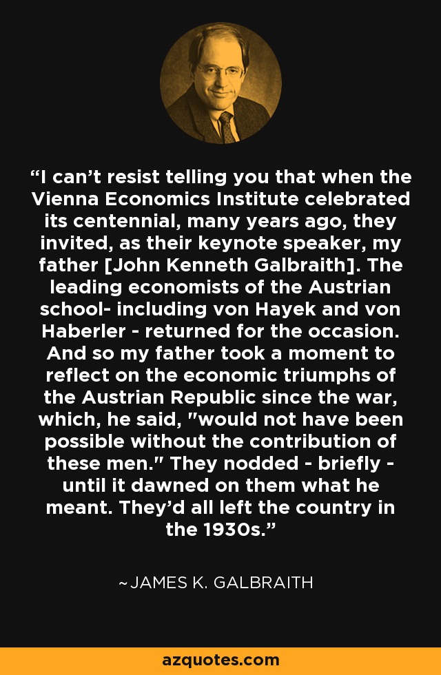 I can't resist telling you that when the Vienna Economics Institute celebrated its centennial, many years ago, they invited, as their keynote speaker, my father [John Kenneth Galbraith]. The leading economists of the Austrian school- including von Hayek and von Haberler - returned for the occasion. And so my father took a moment to reflect on the economic triumphs of the Austrian Republic since the war, which, he said, 