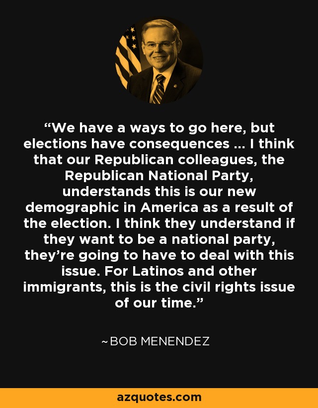 We have a ways to go here, but elections have consequences ... I think that our Republican colleagues, the Republican National Party, understands this is our new demographic in America as a result of the election. I think they understand if they want to be a national party, they're going to have to deal with this issue. For Latinos and other immigrants, this is the civil rights issue of our time. - Bob Menendez