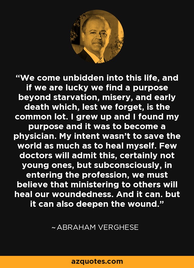 We come unbidden into this life, and if we are lucky we find a purpose beyond starvation, misery, and early death which, lest we forget, is the common lot. I grew up and I found my purpose and it was to become a physician. My intent wasn't to save the world as much as to heal myself. Few doctors will admit this, certainly not young ones, but subconsciously, in entering the profession, we must believe that ministering to others will heal our woundedness. And it can. but it can also deepen the wound. - Abraham Verghese