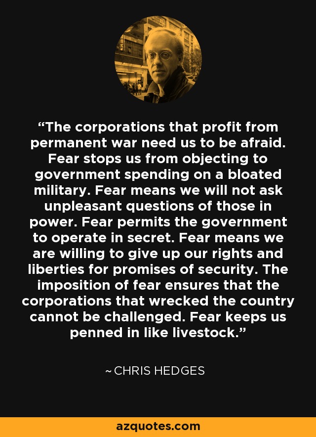 The corporations that profit from permanent war need us to be afraid. Fear stops us from objecting to government spending on a bloated military. Fear means we will not ask unpleasant questions of those in power. Fear permits the government to operate in secret. Fear means we are willing to give up our rights and liberties for promises of security. The imposition of fear ensures that the corporations that wrecked the country cannot be challenged. Fear keeps us penned in like livestock. - Chris Hedges